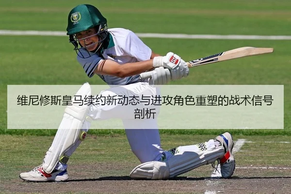 维尼修斯皇马续约新动态与进攻角色重塑的战术信号剖析